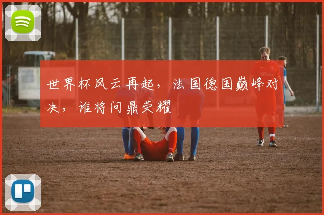 世界杯风云再起，法国德国巅峰对决，谁将问鼎荣耀