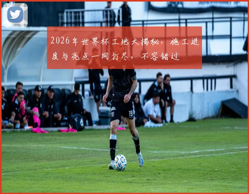 2026年世界杯工地大揭秘，施工进度与亮点一网打尽，不容错过