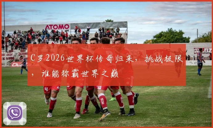 C罗2026世界杯传奇归来，挑战极限，谁能称霸世界之巅