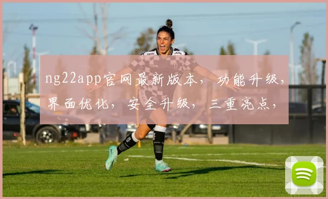ng22app官网最新版本，功能升级，界面优化，安全升级，三重亮点，不容错过