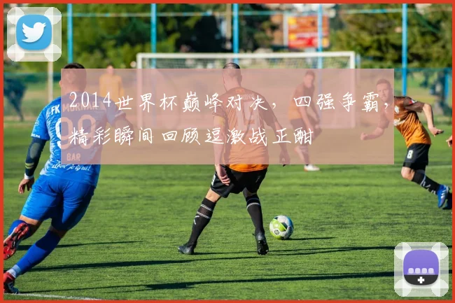 2014世界杯巅峰对决，四强争霸，精彩瞬间回顾逗激战正酣