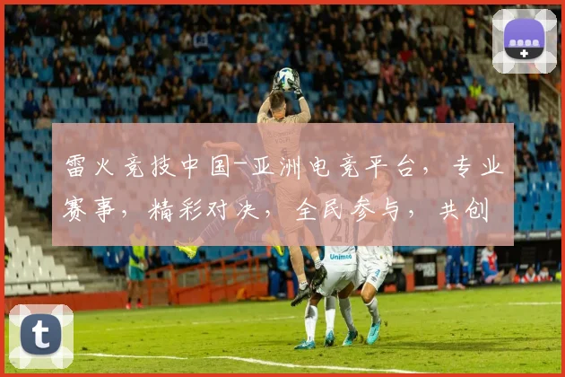 雷火竞技中国-亚洲电竞平台，专业赛事，精彩对决，全民参与，共创电竞盛宴，三网同步直播，不容错过