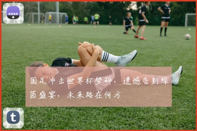 国足冲击世界杯梦碎，遗憾告别绿茵盛宴，未来路在何方