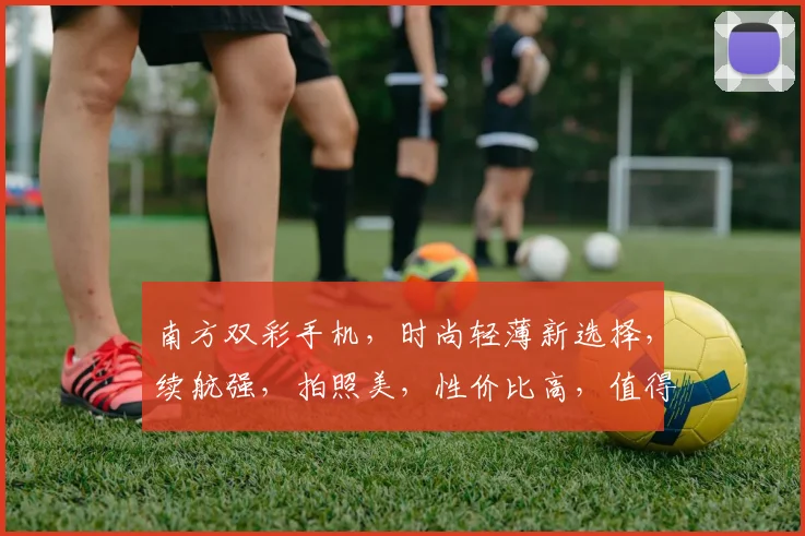 南方双彩手机，时尚轻薄新选择，续航强，拍照美，性价比高，值得信赖
