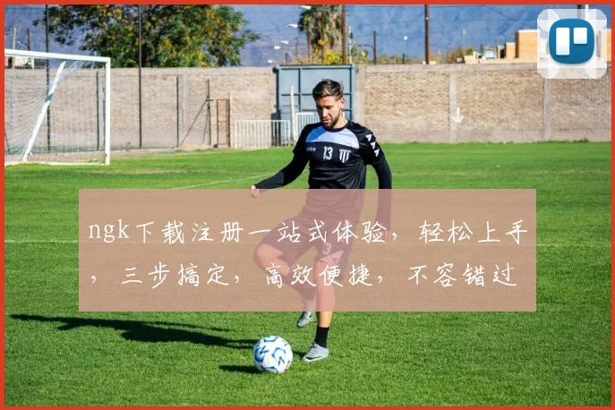ngk下载注册一站式体验，轻松上手，三步搞定，高效便捷，不容错过