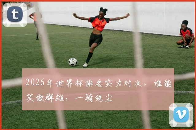 2026年世界杯排名实力对决，谁能笑傲群雄，一骑绝尘