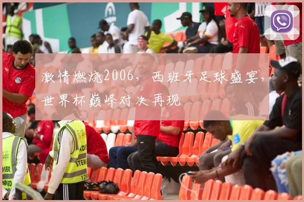 激情燃烧2006，西班牙足球盛宴，世界杯巅峰对决再现